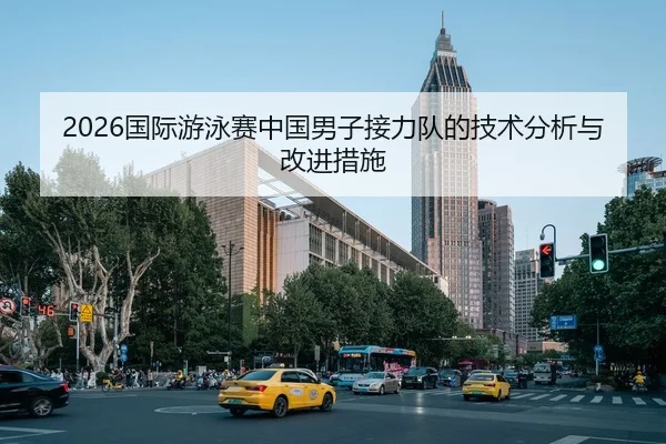 2026国际游泳赛中国男子接力队的技术分析与改进措施