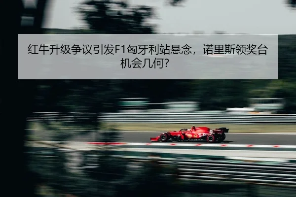 红牛升级争议引发F1匈牙利站悬念，诺里斯领奖台机会几何？