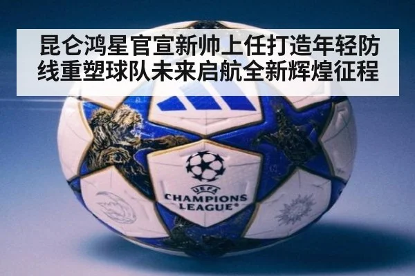 昆仑鸿星官宣新帅上任打造年轻防线重塑球队未来启航全新辉煌征程